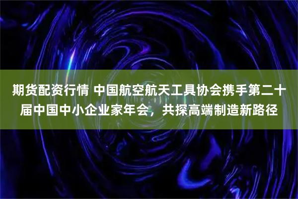 期货配资行情 中国航空航天工具协会携手第二十届中国中小企业家年会，共探高端制造新路径