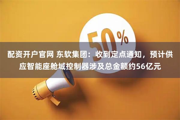 配资开户官网 东软集团：收到定点通知，预计供应智能座舱域控制器涉及总金额约56亿元