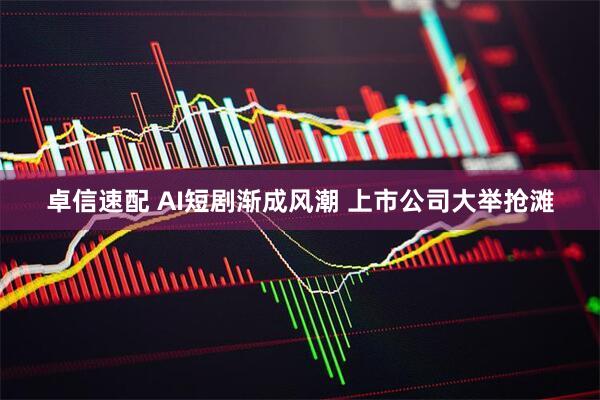 卓信速配 AI短剧渐成风潮 上市公司大举抢滩