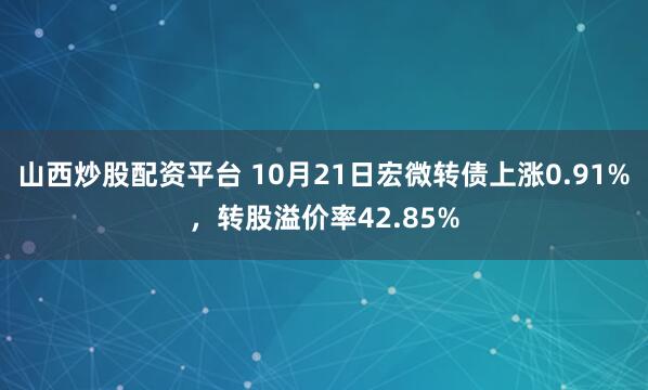 山西炒股配资平台 10月21日宏微转债上涨0.91%，转股溢价率42.85%