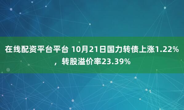 在线配资平台平台 10月21日国力转债上涨1.22%，转股溢价率23.39%