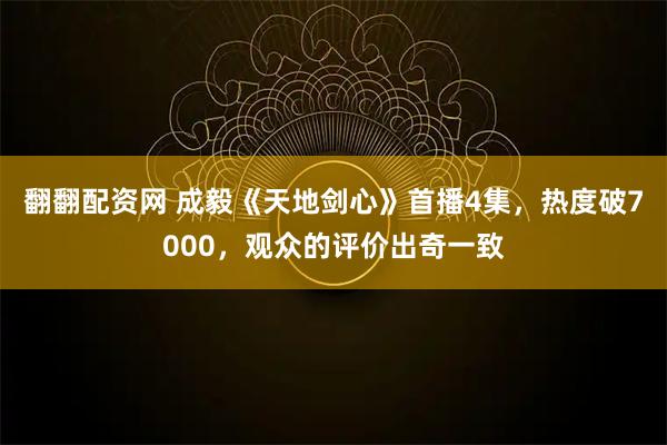 翻翻配资网 成毅《天地剑心》首播4集，热度破7000，观众的评价出奇一致