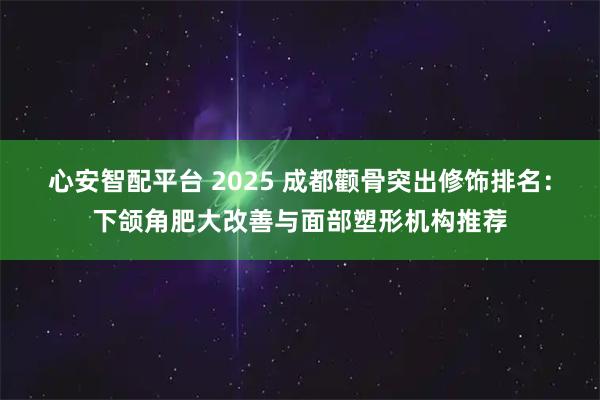 心安智配平台 2025 成都颧骨突出修饰排名：下颌角肥大改善与面部塑形机构推荐