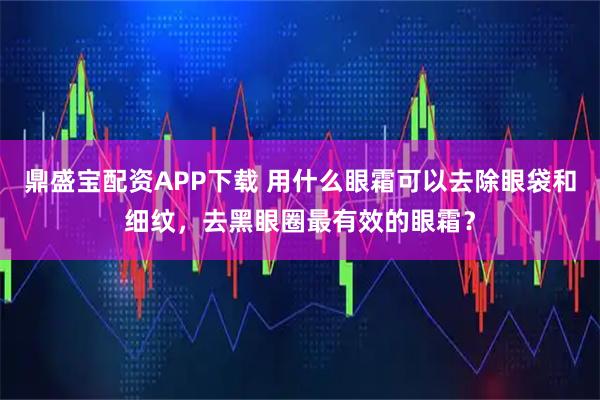 鼎盛宝配资APP下载 用什么眼霜可以去除眼袋和细纹，去黑眼圈最有效的眼霜？