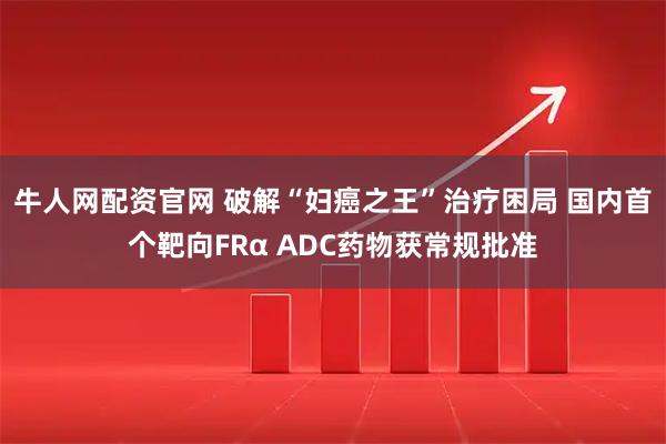 牛人网配资官网 破解“妇癌之王”治疗困局 国内首个靶向FRα ADC药物获常规批准