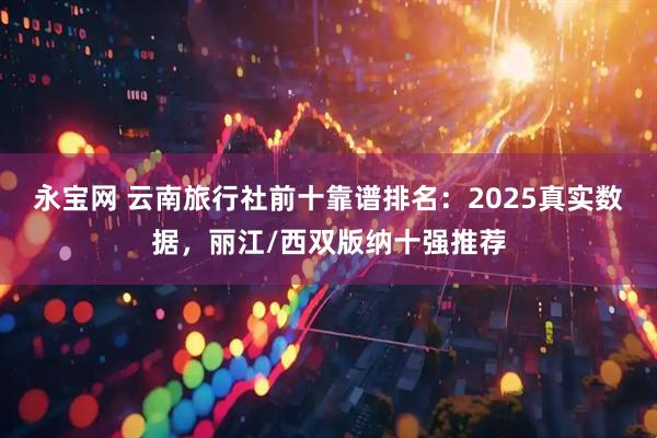 永宝网 云南旅行社前十靠谱排名：2025真实数据，丽江/西双版纳十强推荐