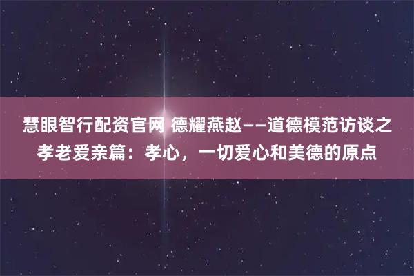 慧眼智行配资官网 德耀燕赵——道德模范访谈之孝老爱亲篇：孝心，一切爱心和美德的原点