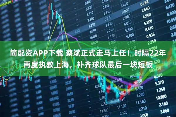 简配资APP下载 蔡斌正式走马上任！时隔22年再度执教上海，补齐球队最后一块短板