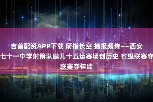 吉首配资APP下载 箭指长空 捷报频传——西安市第七十一中学射箭队健儿十五运赛场创历史 省级联赛夺佳绩