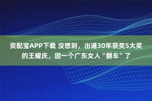 资配宝APP下载 没想到，出道30年获奖5大奖的王耀庆，因一个广东女人“翻车”了