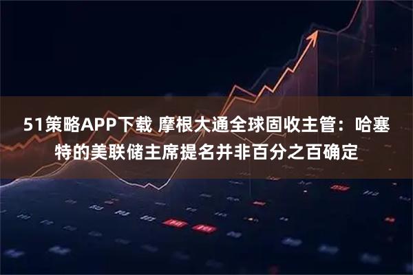 51策略APP下载 摩根大通全球固收主管：哈塞特的美联储主席提名并非百分之百确定