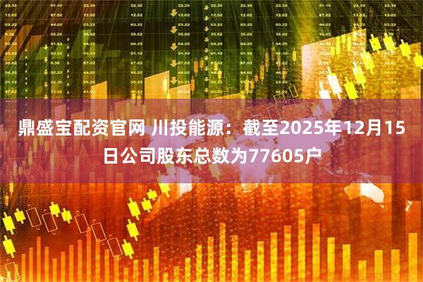 鼎盛宝配资官网 川投能源：截至2025年12月15日公司股东总数为77605户