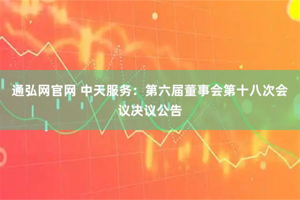 通弘网官网 中天服务：第六届董事会第十八次会议决议公告