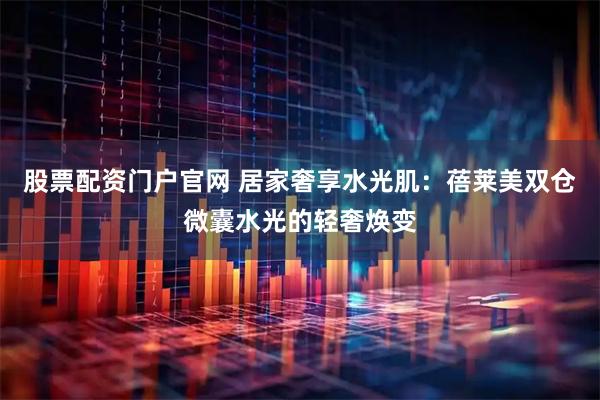 股票配资门户官网 居家奢享水光肌：蓓莱美双仓微囊水光的轻奢焕变
