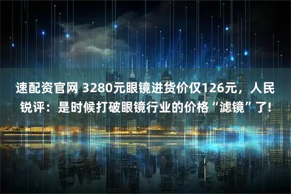 速配资官网 3280元眼镜进货价仅126元，人民锐评：是时候打破眼镜行业的价格“滤镜”了!