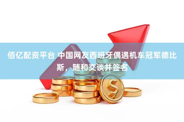 佰亿配资平台 中国网友西班牙偶遇机车冠军德比斯，随和交谈并签名